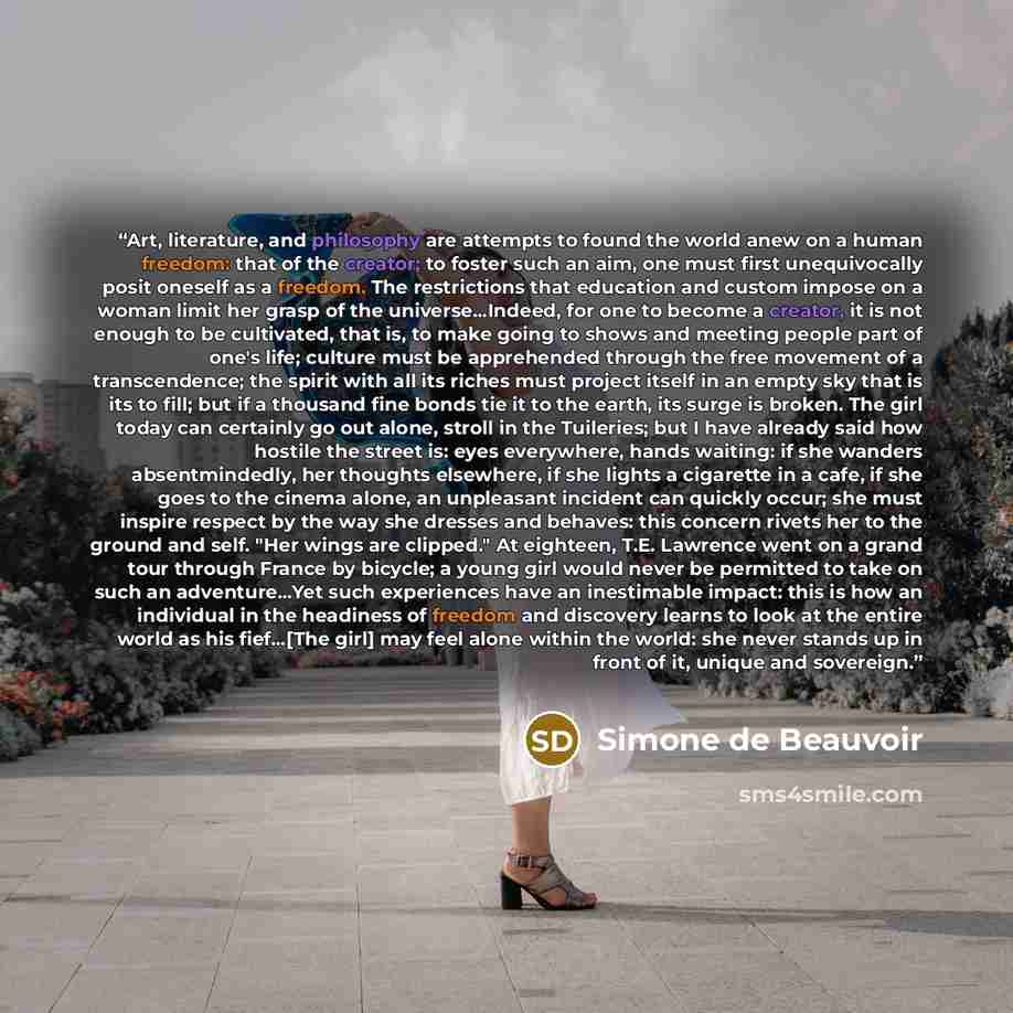 “Art, literature, and philosophy are attempts to found the world anew on a human freedom: that of the creator; to foster such an aim, one must first unequivocally posit oneself as a freedom. The restrictions that education and custom impose on a woman limit her grasp of the universe...Indeed, for…” quote by Simone de Beauvoir