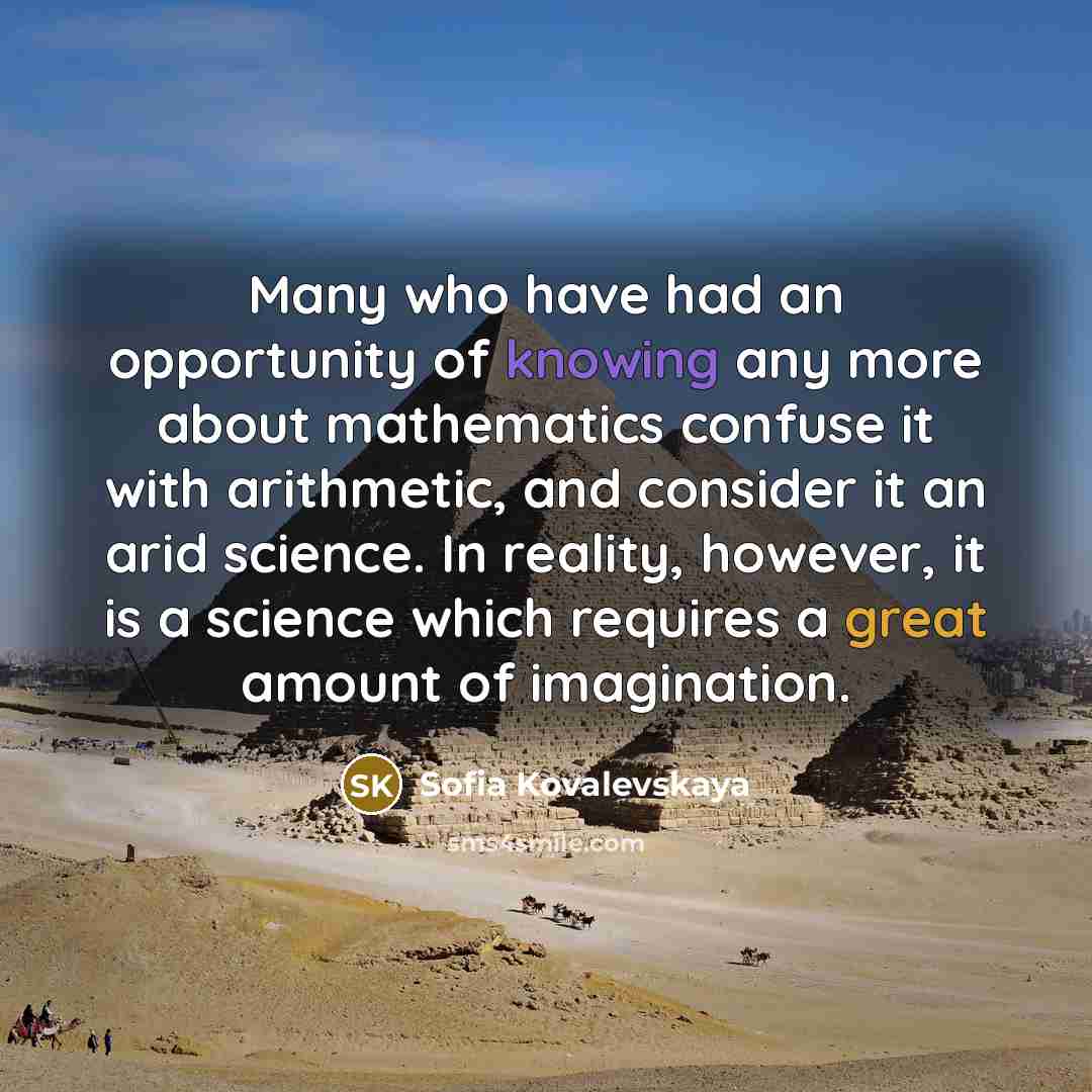 “Many who have had an opportunity of knowing any more about mathematics confuse it with arithmetic, and consider it an arid science. In reality, however, it is a science which requires a great amount of imagination.” quote by Sofia Kovalevskaya