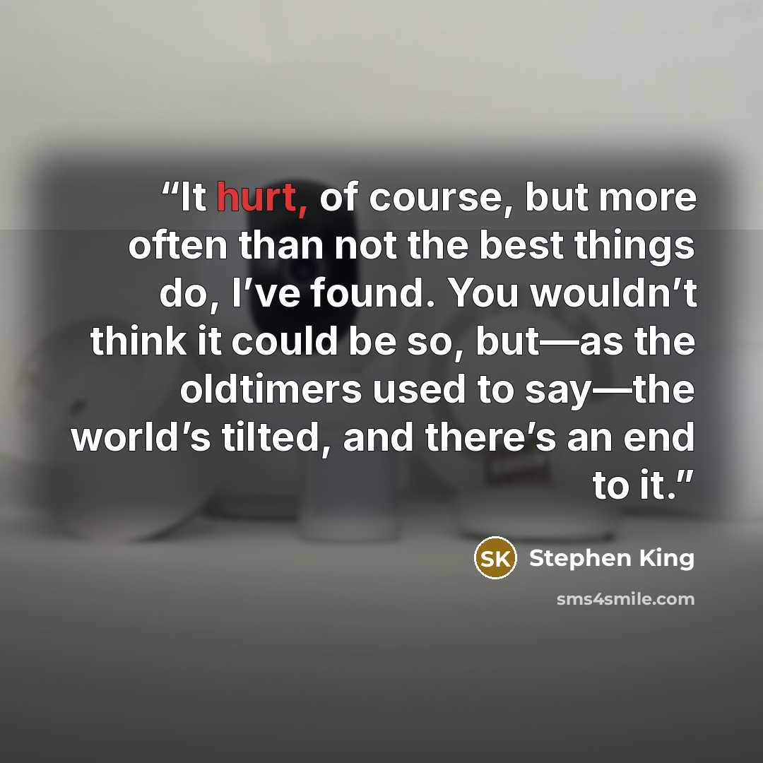 “It hurt, of course, but more often than not the best things do, I’ve found. You wouldn’t think it could be so, but—as the oldtimers used to say—the world’s tilted, and there’s an end to it.” quote by Stephen King