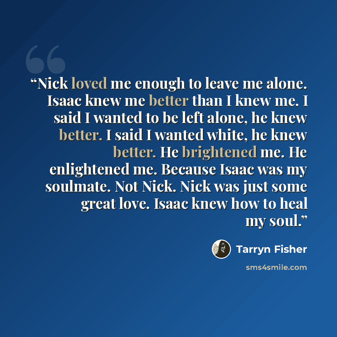 “Nick loved me enough to leave me alone. Isaac knew me better than I knew me. I said I wanted to be left alone, he knew better. I said I wanted white, he knew better. He brightened me. He enlightened me. Because Isaac was my soulmate. Not Nick. Nick was just some great love. Isaac knew how to heal…” quote by Tarryn Fisher