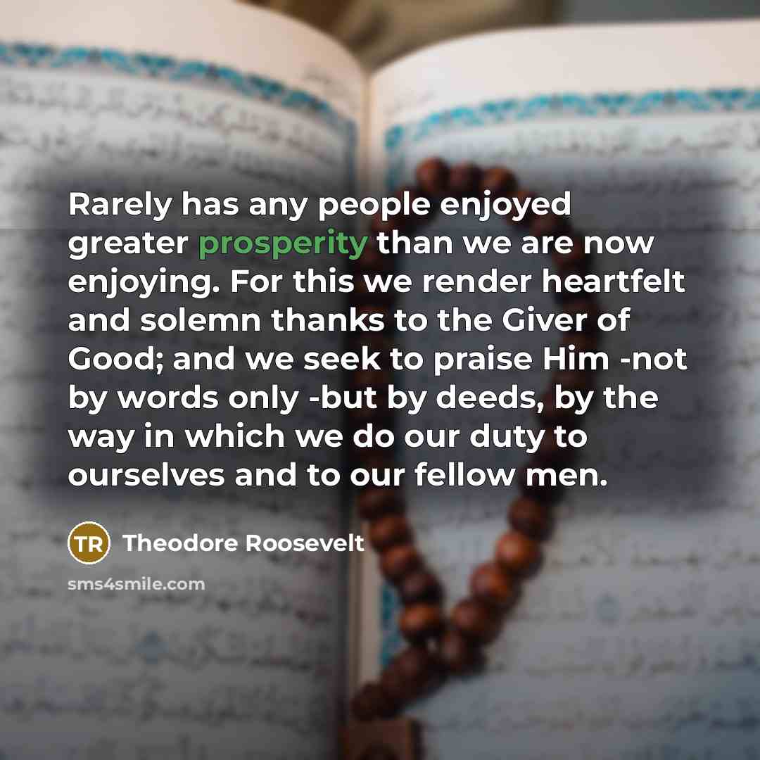 “Rarely has any people enjoyed greater prosperity than we are now enjoying. For this we render heartfelt and solemn thanks to the Giver of Good; and we seek to praise Him -not by words only -but by deeds, by the way in which we do our duty to ourselves and to our fellow men.” quote by Theodore Roosevelt