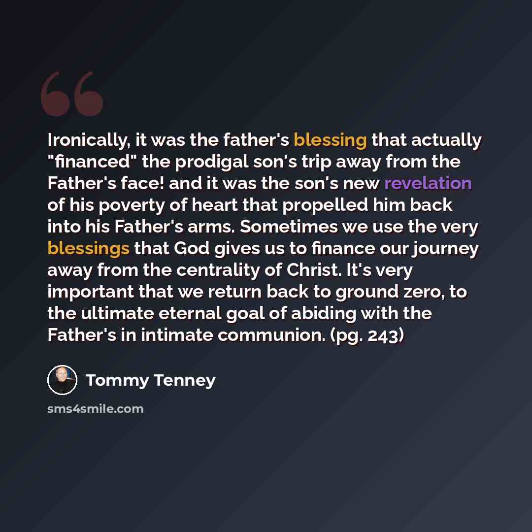“Ironically, it was the father's blessing that actually "financed" the prodigal son's trip away from the Father's face! and it was the son's new revelation of his poverty of heart that propelled him back into his Father's arms. Sometimes we use the very blessings that God gives us to finance our…” quote by Tommy Tenney