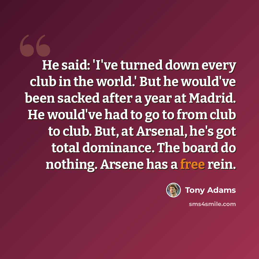 “He said: 'I've turned down every club in the world.' But he would've been sacked after a year at Madrid. He would've had to go to from club to club. But, at Arsenal, he's got total dominance. The board do nothing. Arsene has a free rein.” quote by Tony Adams