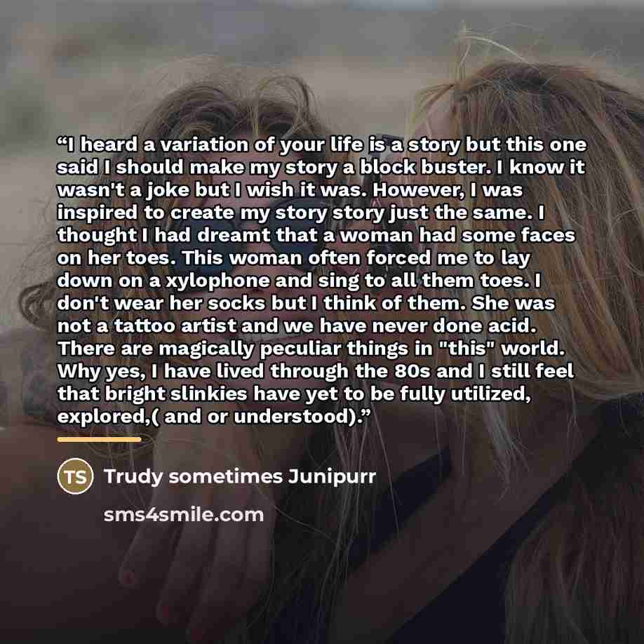 “I heard a variation of your life is a story but this one said I should make my story a block buster. I know it wasn't a joke but I wish it was. However, I was inspired to create my story story just the same. I thought I had dreamt that a woman had some faces on her toes. This woman often forced me…” quote by Anonymous