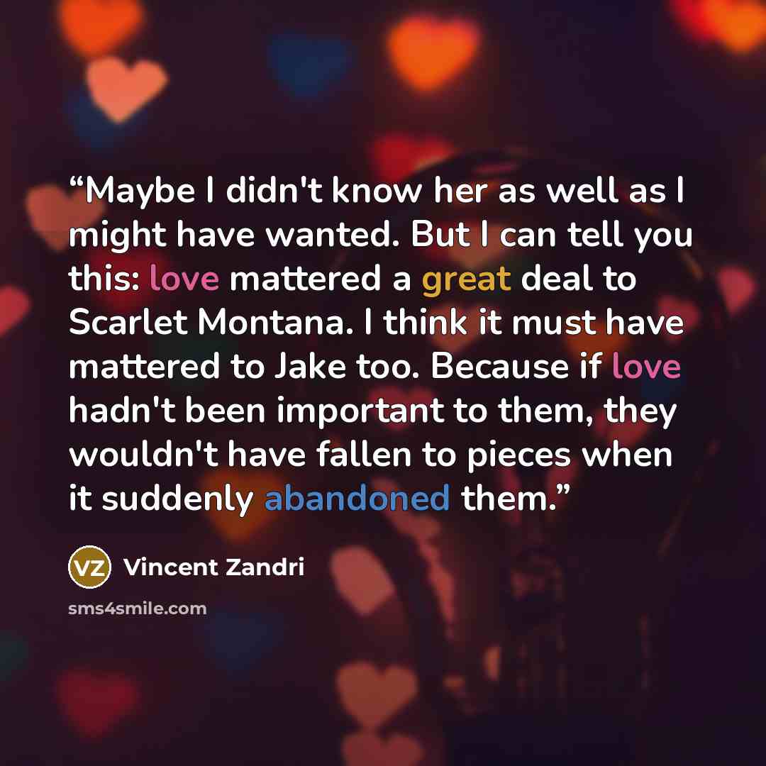 “Maybe I didn't know her as well as I might have wanted. But I can tell you this: love mattered a great deal to Scarlet Montana. I think it must have mattered to Jake too. Because if love hadn't been important to them, they wouldn't have fallen to pieces when it suddenly abandoned them.” quote by Vincent Zandri