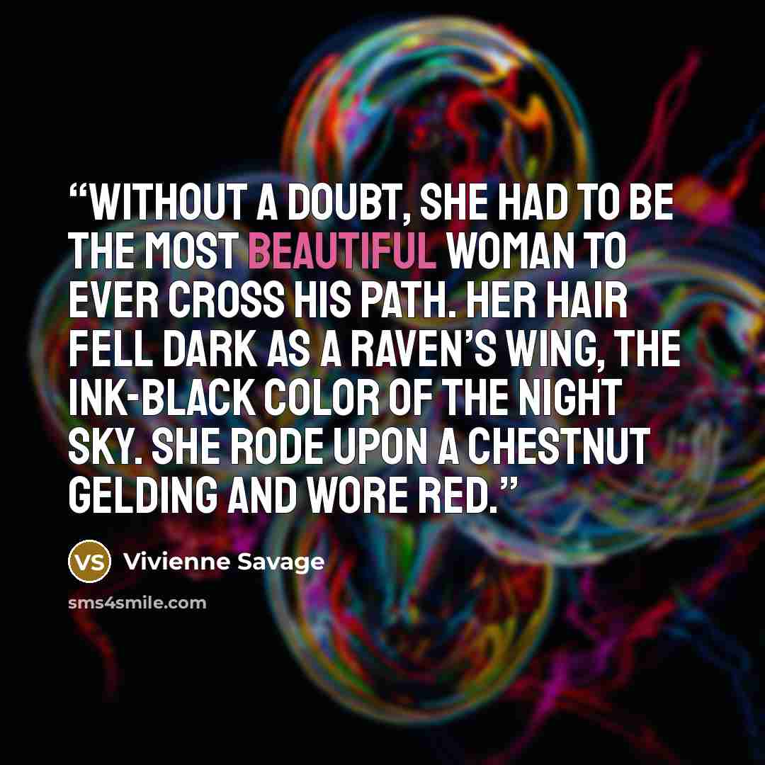 “Without a doubt, she had to be the most beautiful woman to ever cross his path. Her hair fell dark as a raven’s wing, the ink-black color of the night sky. She rode upon a chestnut gelding and wore red.” quote by Vivienne Savage