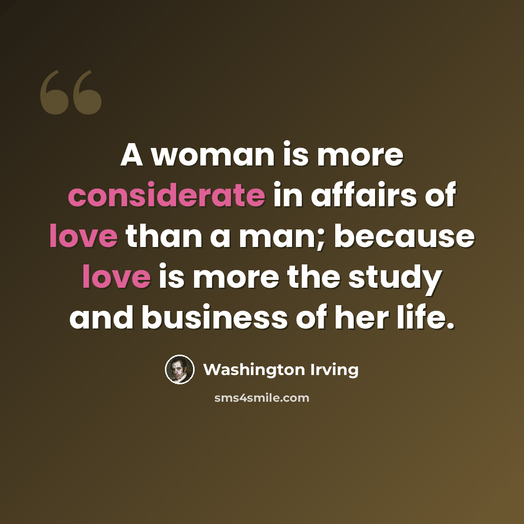 “A woman is more considerate in affairs of love than a man; because love is more the study and business of her life.” quote by Washington Irving
