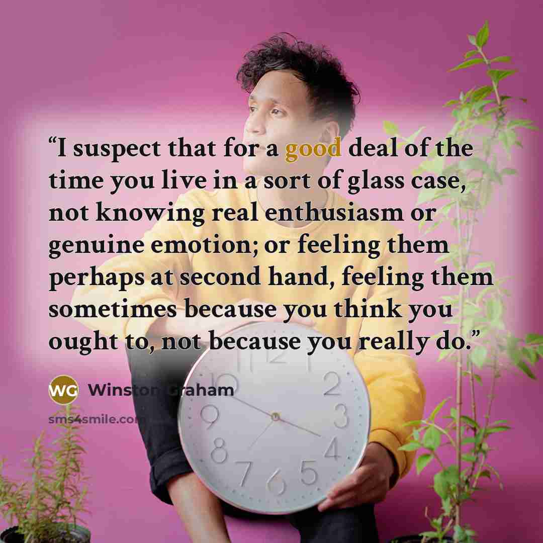 “I suspect that for a good deal of the time you live in a sort of glass case, not knowing real enthusiasm or genuine emotion; or feeling them perhaps at second hand, feeling them sometimes because you think you ought to, not because you really do.” quote by Winston Graham