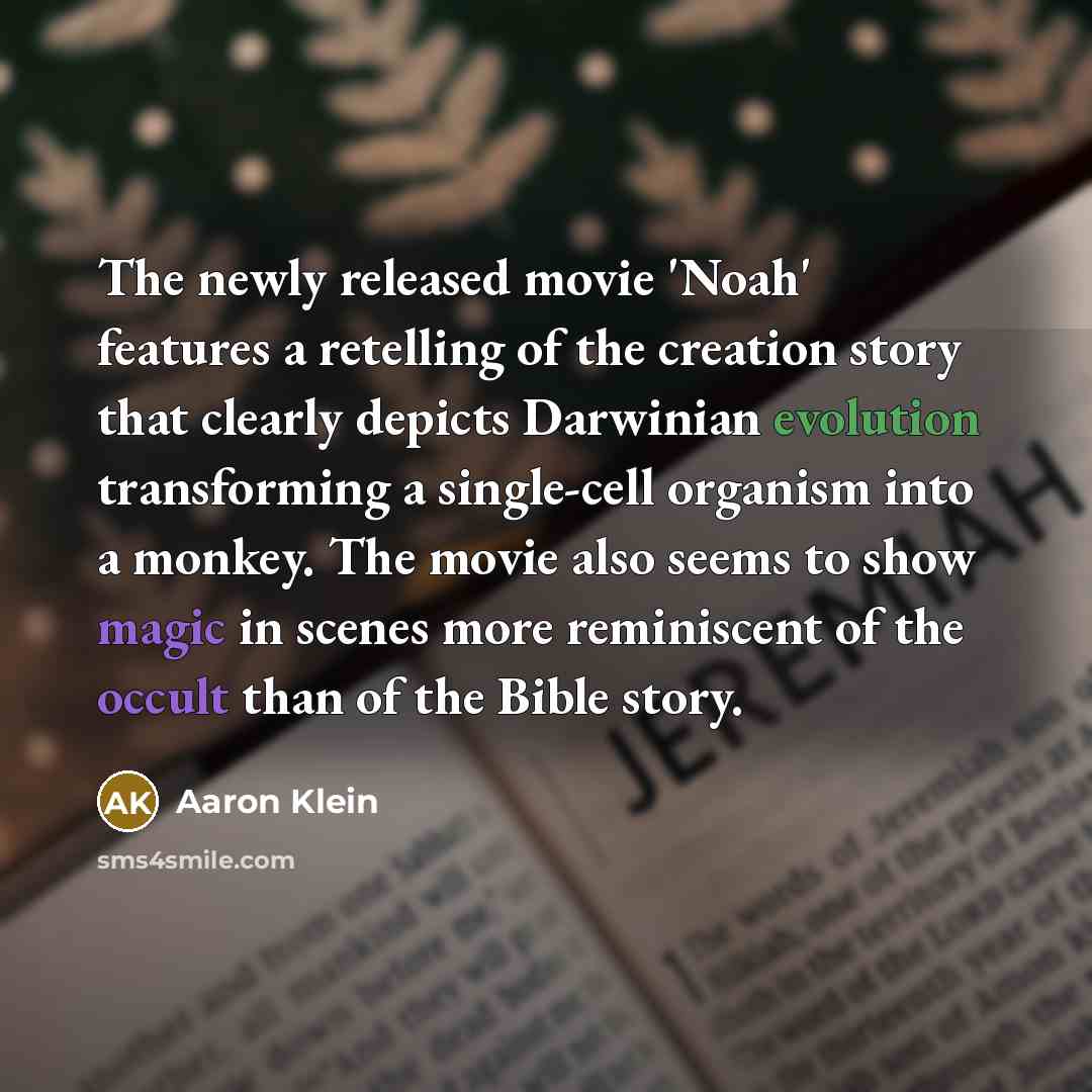 “The newly released movie 'Noah' features a retelling of the creation story that clearly depicts Darwinian evolution transforming a single-cell organism into a monkey. The movie also seems to show magic in scenes more reminiscent of the occult than of the Bible story.” quote by Aaron Klein