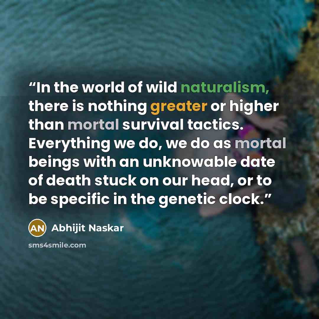 “In the world of wild naturalism, there is nothing greater or higher than mortal survival tactics. Everything we do, we do as mortal beings with an unknowable date of death stuck on our head, or to be specific in the genetic clock.” quote by Abhijit Naskar