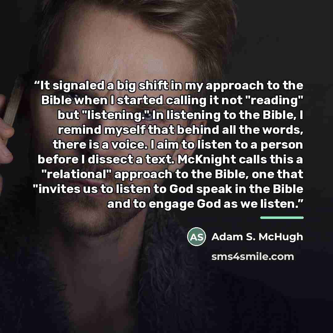 “It signaled a big shift in my approach to the Bible when I started calling it not "reading" but "listening." In listening to the Bible, I remind myself that behind all the words, there is a voice. I aim to listen to a person before I dissect a text. McKnight calls this a "relational" approach to…” quote by Adam S. McHugh