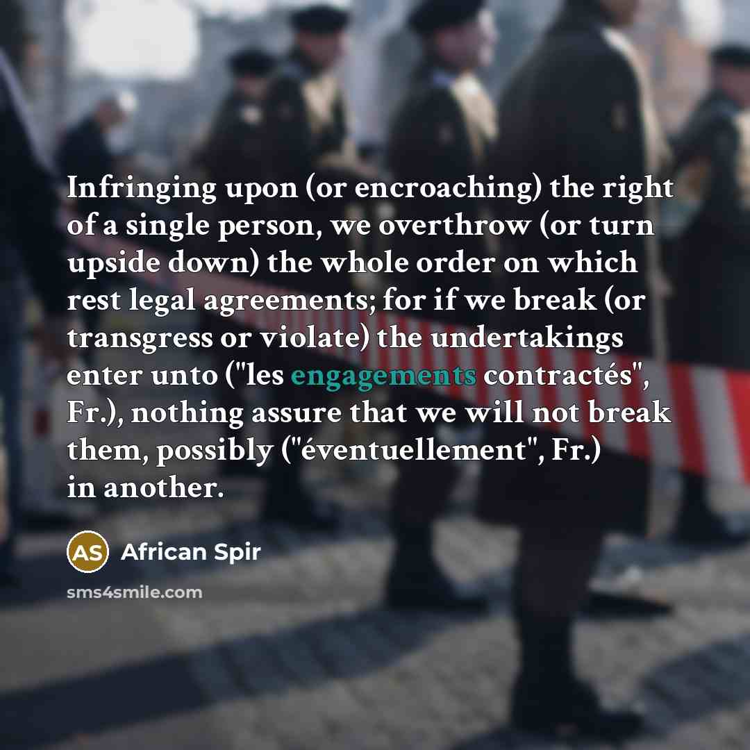 “Infringing upon (or encroaching) the right of a single person, we overthrow (or turn upside down) the whole order on which rest legal agreements; for if we break (or transgress or violate) the undertakings enter unto ("les engagements contractés", Fr.), nothing assure that we will not break them…” quote by African Spir