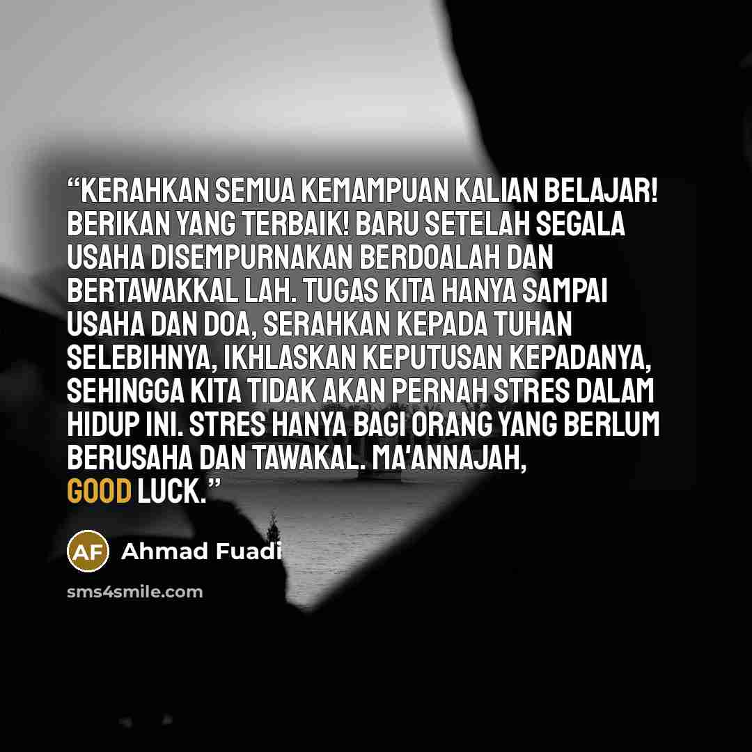 “Kerahkan semua kemampuan kalian belajar! Berikan yang terbaik! Baru setelah segala usaha disempurnakan berdoalah dan bertawakkal lah. Tugas kita hanya sampai usaha dan doa, serahkan kepada Tuhan selebihnya, ikhlaskan keputusan kepadaNya, sehingga kita tidak akan pernah stres dalam hidup ini. Stres…” quote by Ahmad Fuadi