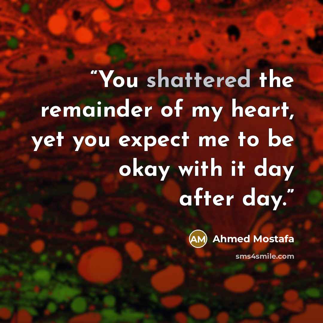 “You shattered the remainder of my heart, yet you expect me to be okay with it day after day.” quote by Ahmed Mostafa