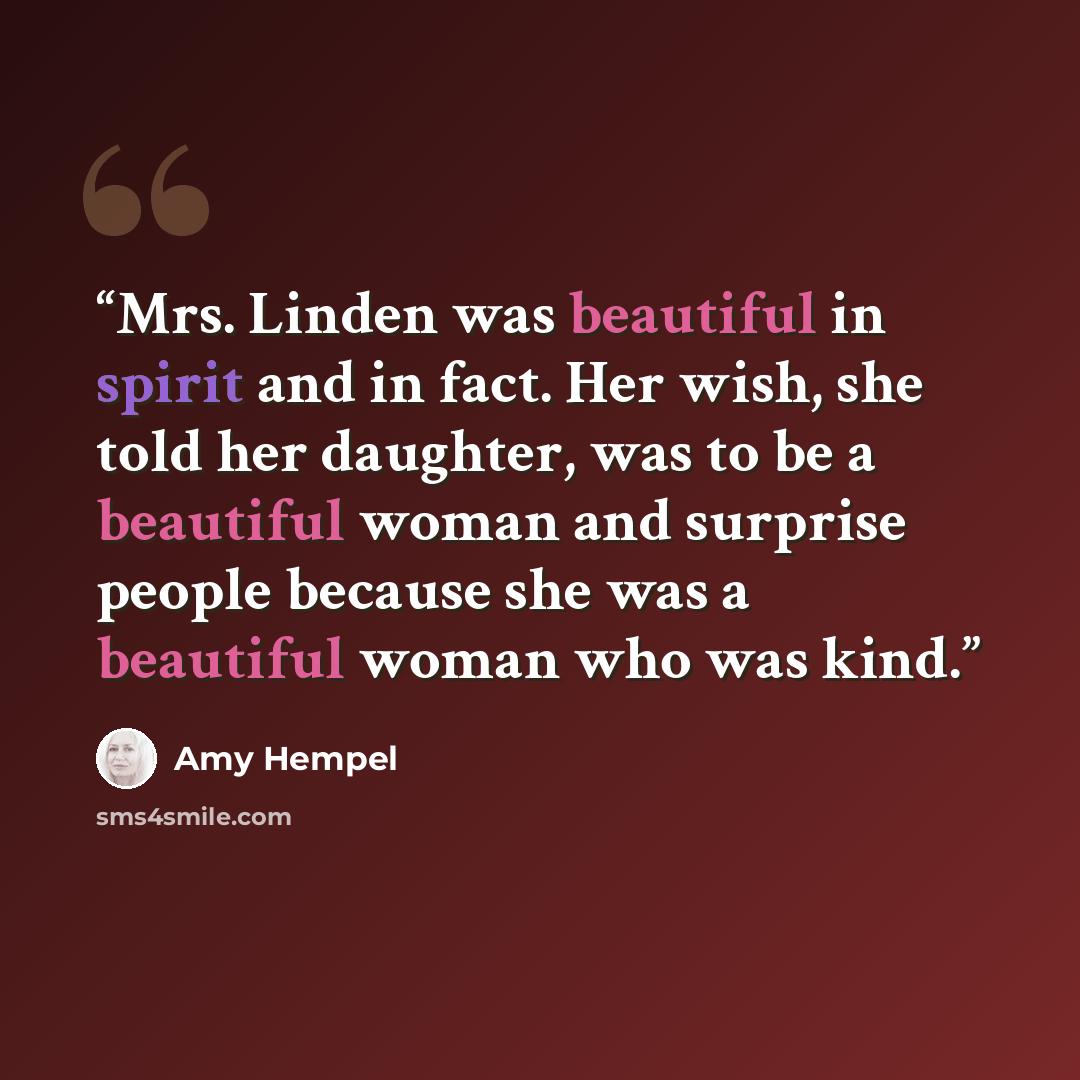 “Mrs. Linden was beautiful in spirit and in fact. Her wish, she told her daughter, was to be a beautiful woman and surprise people because she was a beautiful woman who was kind.” quote by Amy Hempel