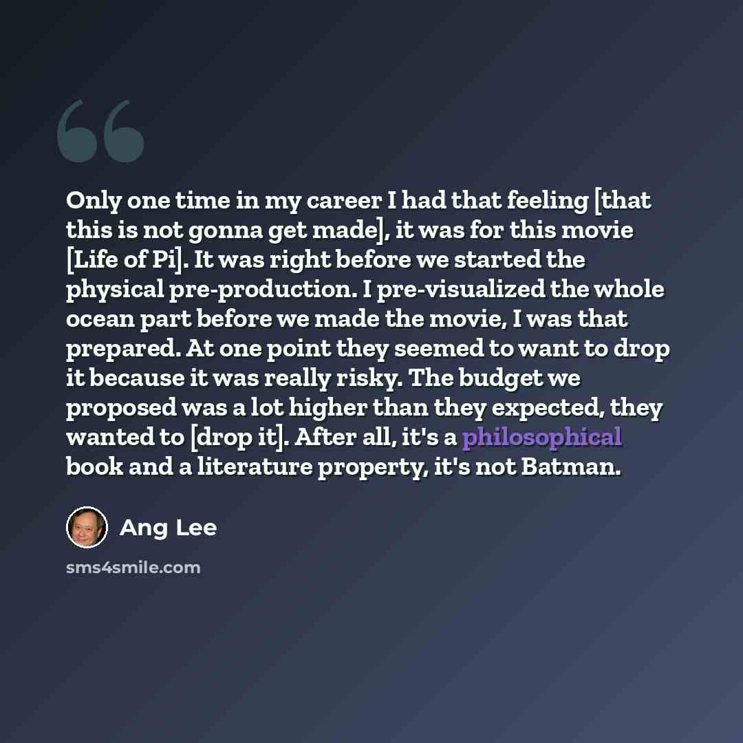 “Only one time in my career I had that feeling [that this is not gonna get made], it was for this movie [Life of Pi]. It was right before we started the physical pre-production. I pre-visualized the whole ocean part before we made the movie, I was that prepared. At one point they seemed to want to…” quote by Ang Lee