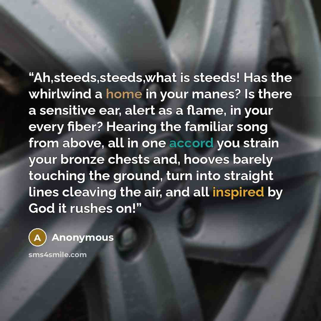 “Ah,steeds,steeds,what is steeds! Has the whirlwind a home in your manes? Is there a sensitive ear, alert as a flame, in your every fiber? Hearing the familiar song from above, all in one accord you strain your bronze chests and, hooves barely touching the ground, turn into straight lines cleaving…” quote by Anonymous