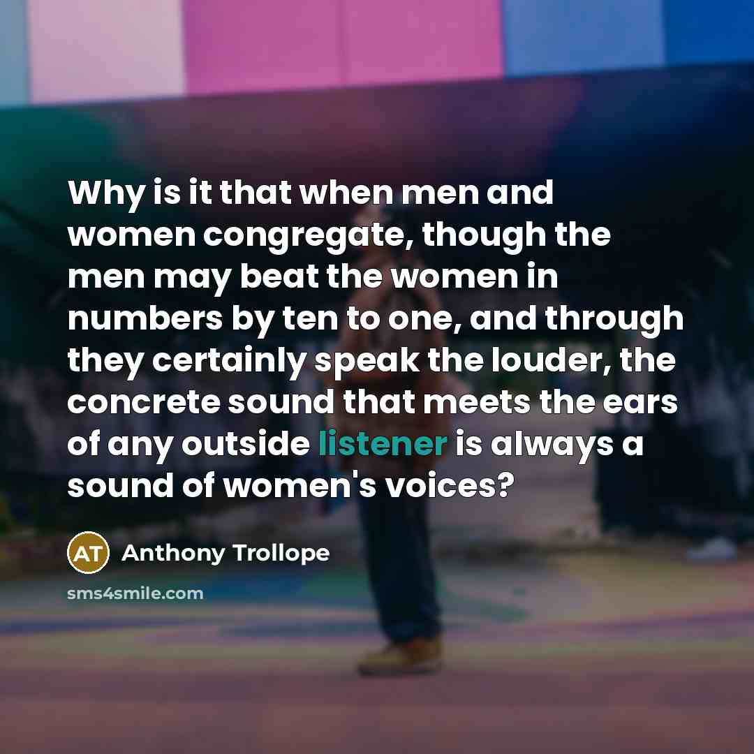 “Why is it that when men and women congregate, though the men may beat the women in numbers by ten to one, and through they certainly speak the louder, the concrete sound that meets the ears of any outside listener is always a sound of women's voices?” quote by Anthony Trollope