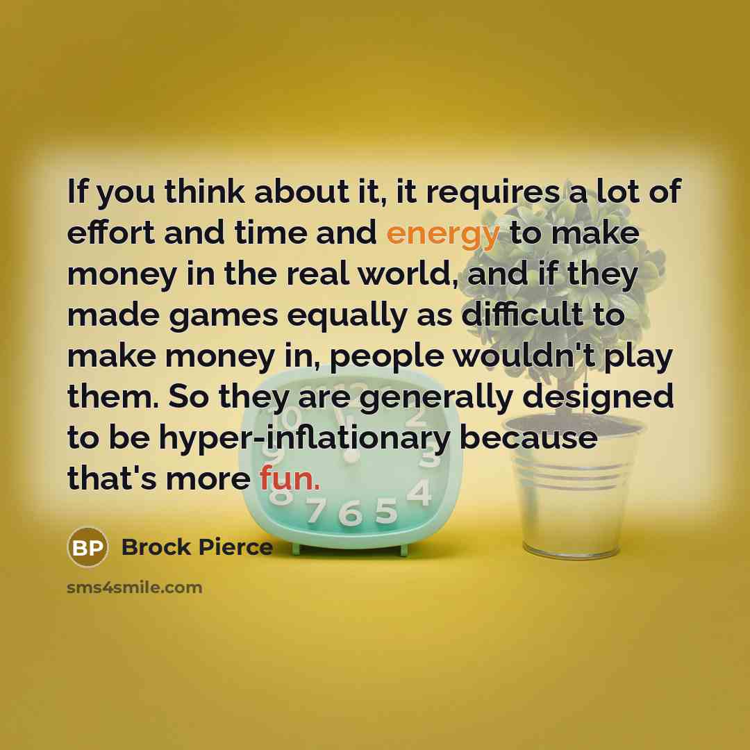 “If you think about it, it requires a lot of effort and time and energy to make money in the real world, and if they made games equally as difficult to make money in, people wouldn't play them. So they are generally designed to be hyper-inflationary because that's more fun.” quote by Brock Pierce