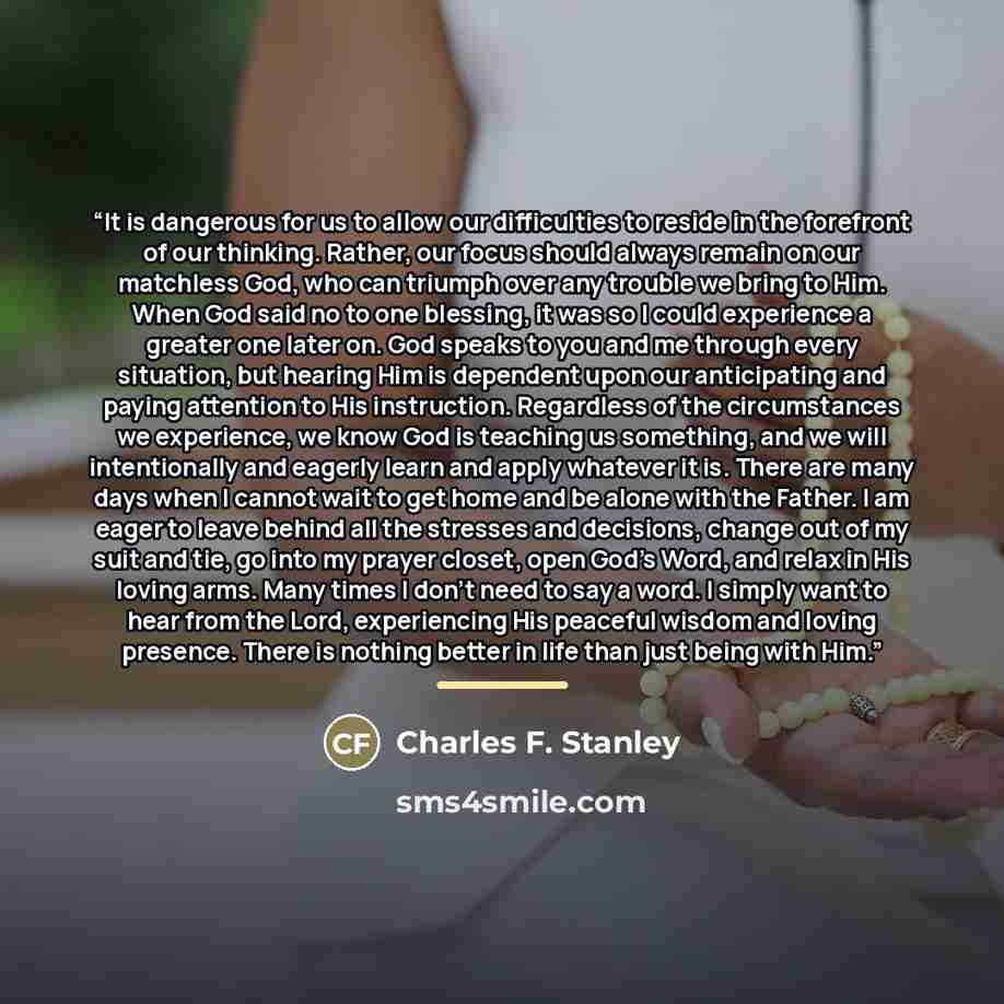 “It is dangerous for us to allow our difficulties to reside in the forefront of our thinking. Rather, our focus should always remain on our matchless God, who can triumph over any trouble we bring to Him. When God said no to one blessing, it was so I could experience a greater one later on. God…” quote by Charles F. Stanley