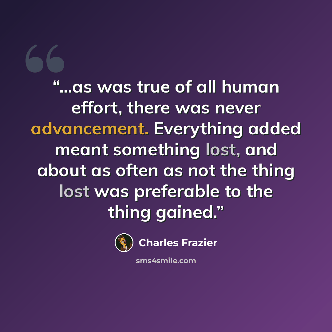 “...as was true of all human effort, there was never advancement. Everything added meant something lost, and about as often as not the thing lost was preferable to the thing gained.” quote by Charles Frazier