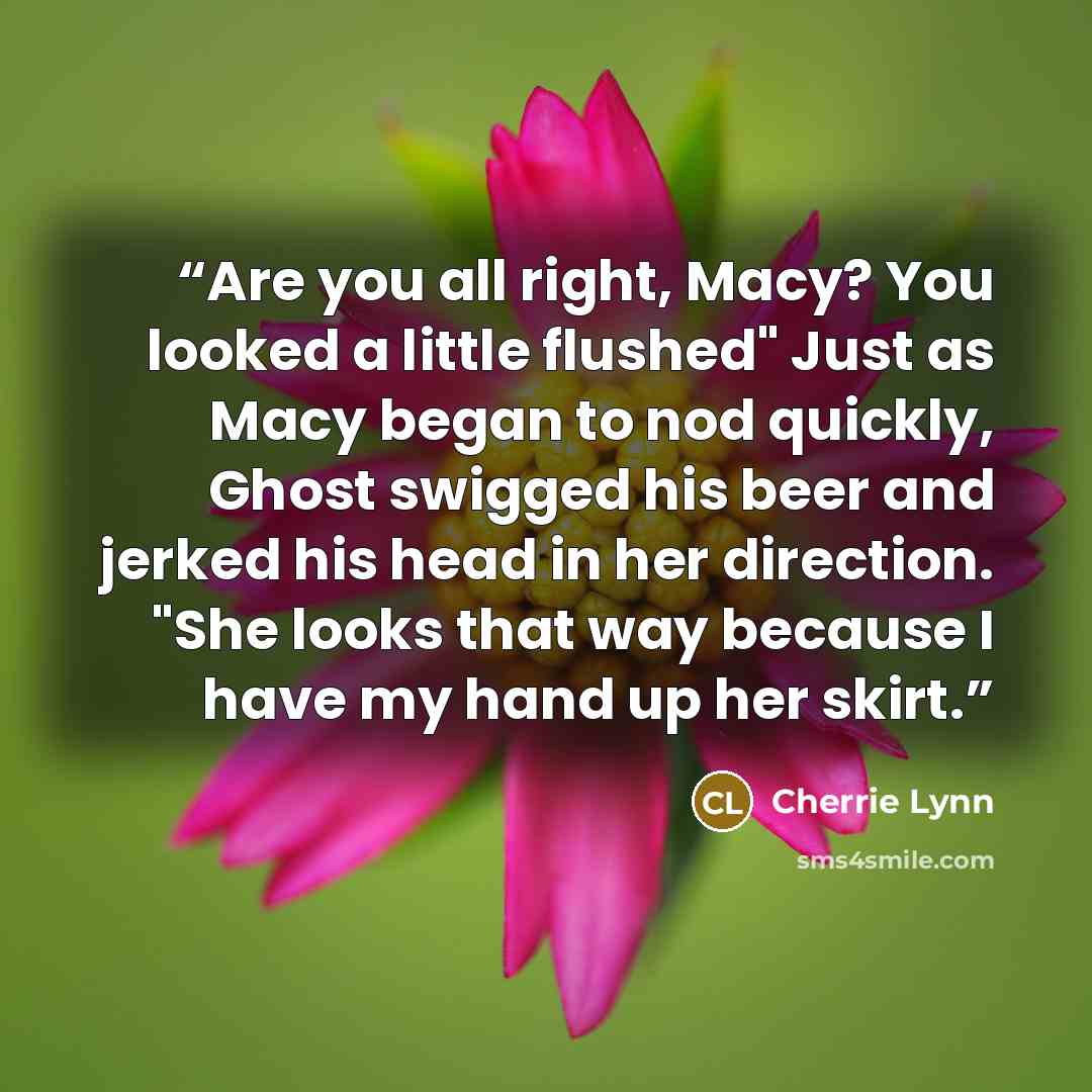 “Are you all right, Macy? You looked a little flushed" Just as Macy began to nod quickly, Ghost swigged his beer and jerked his head in her direction. "She looks that way because I have my hand up her skirt.” quote by Cherrie Lynn