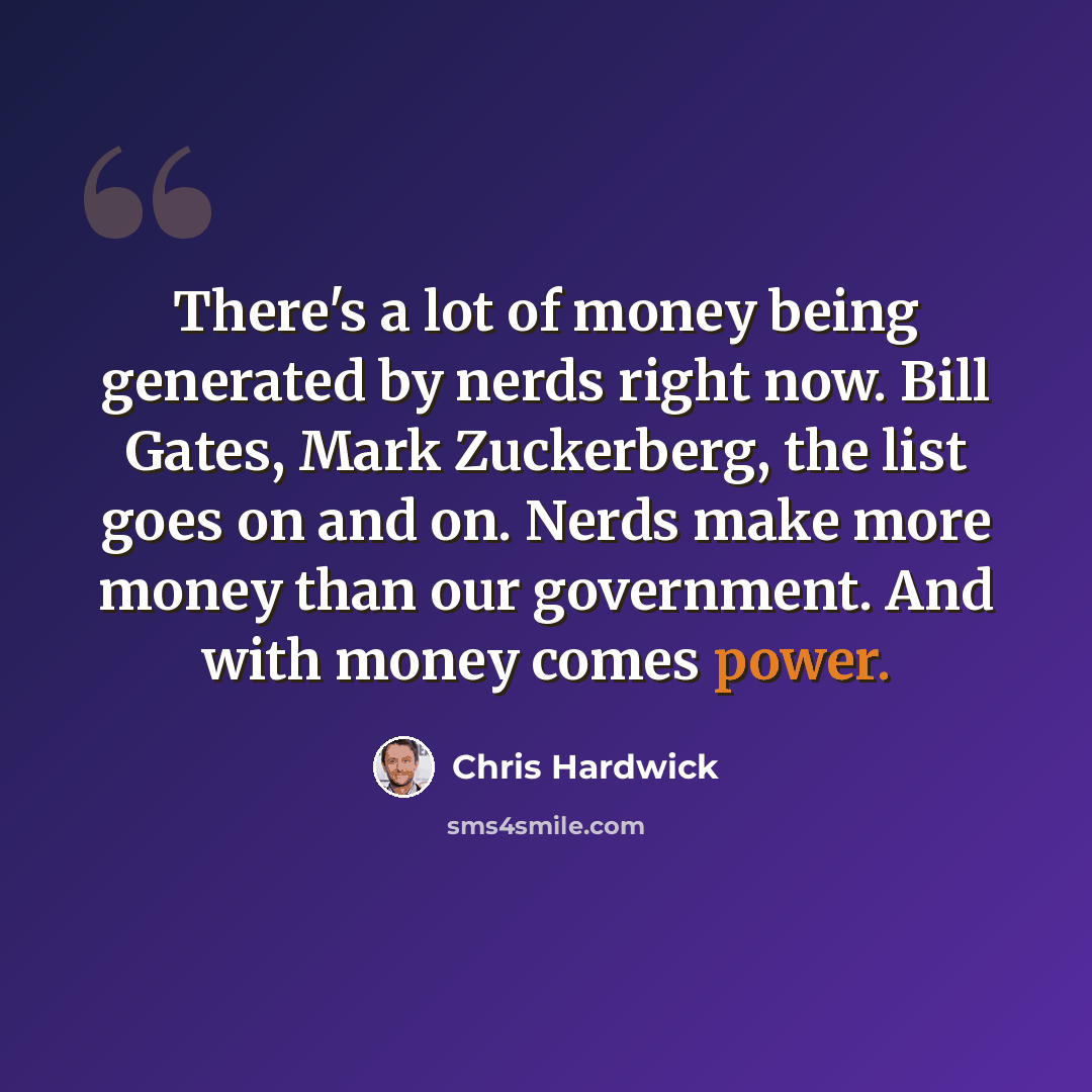 “There's a lot of money being generated by nerds right now. Bill Gates, Mark Zuckerberg, the list goes on and on. Nerds make more money than our government. And with money comes power.” quote by Chris Hardwick