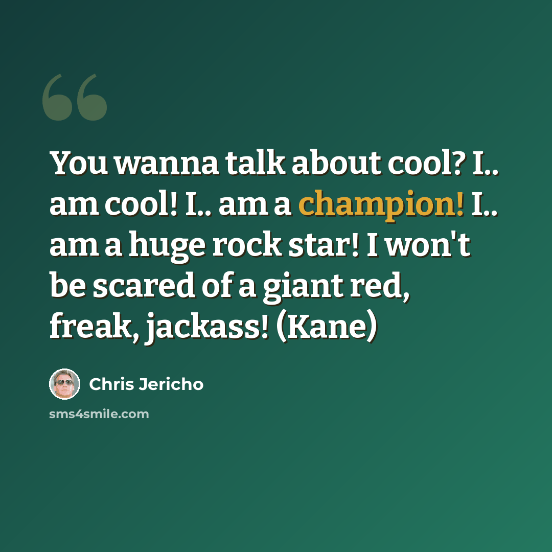 “You wanna talk about cool? I.. am cool! I.. am a champion! I.. am a huge rock star! I won't be scared of a giant red, freak, jackass! (Kane)” quote by Chris Jericho
