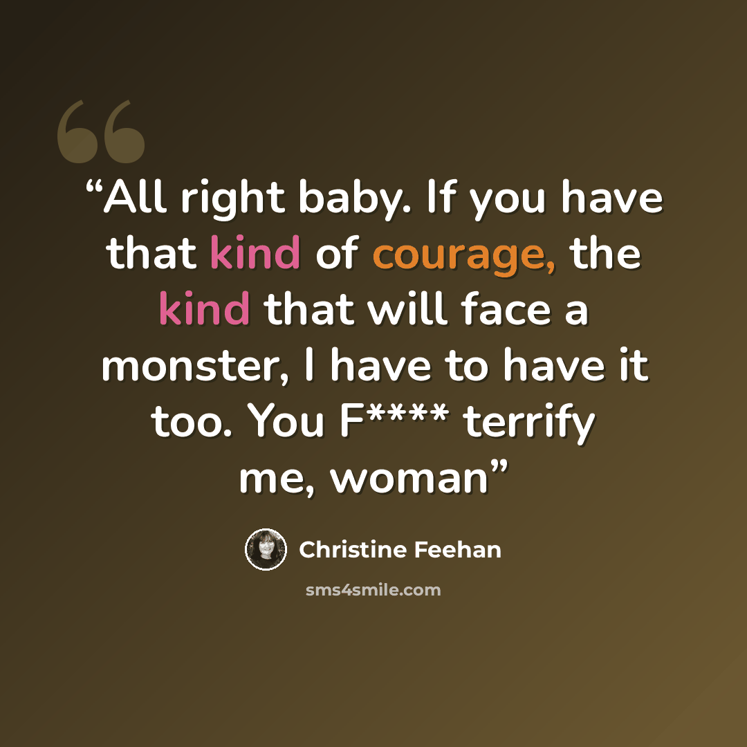 “All right baby. If you have that kind of courage, the kind that will face a monster, I have to have it too. You F**** terrify me, woman” quote by Christine Feehan