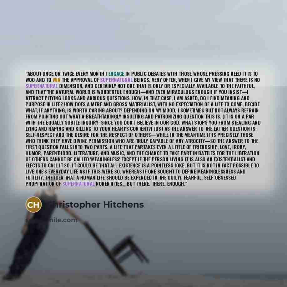 “About once or twice every month I engage in public debates with those whose pressing need it is to woo and to win the approval of supernatural beings. Very often, when I give my view that there is no supernatural dimension, and certainly not one that is only or especially available to the…” quote by Christopher Hitchens