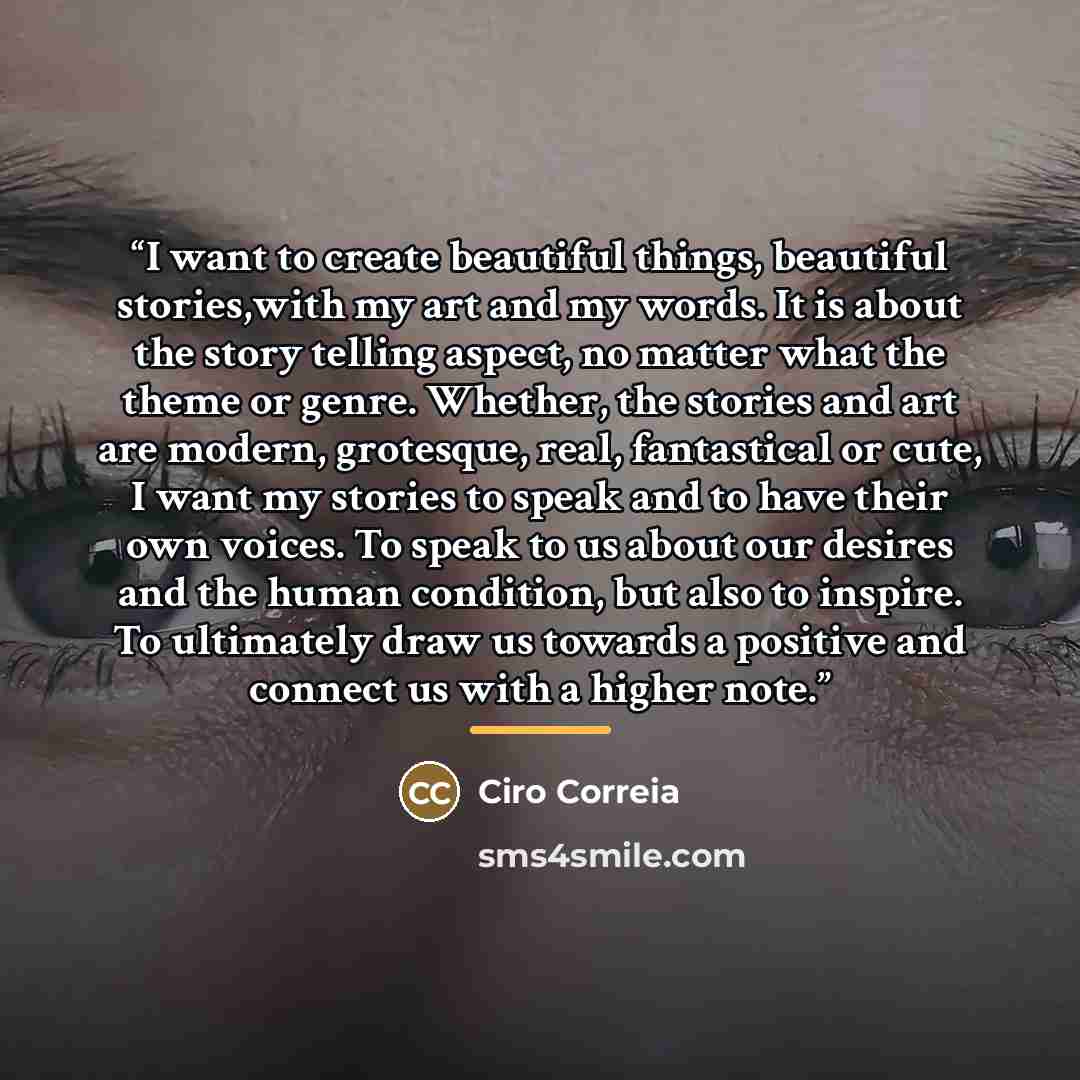 “I want to create beautiful things, beautiful stories,with my art and my words. It is about the story telling aspect, no matter what the theme or genre. Whether, the stories and art are modern, grotesque, real, fantastical or cute, I want my stories to speak and to have their own voices. To speak…” quote by Ciro Correia