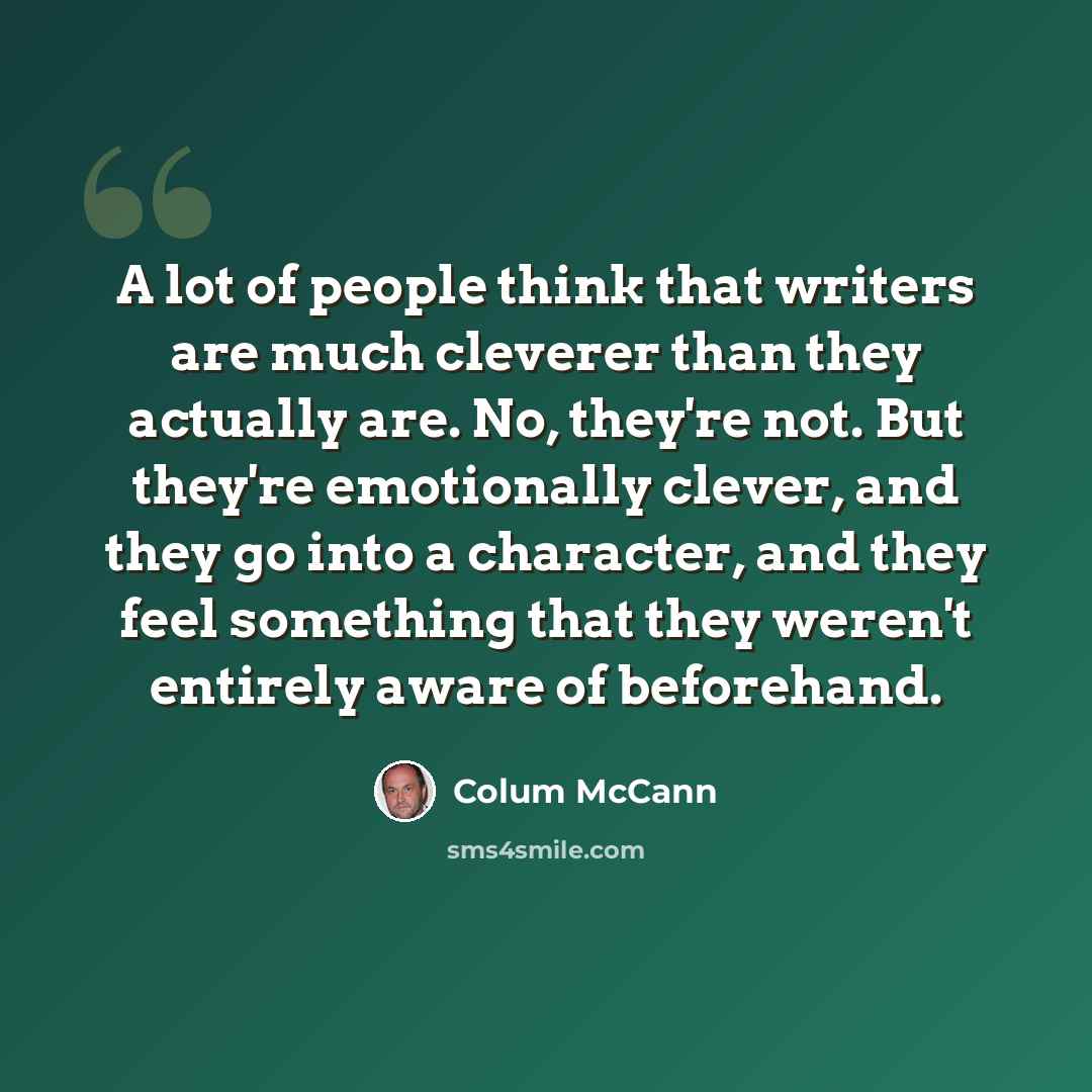 “A lot of people think that writers are much cleverer than they actually are. No, they're not. But they're emotionally clever, and they go into a character, and they feel something that they weren't entirely aware of beforehand.” quote by Colum McCann