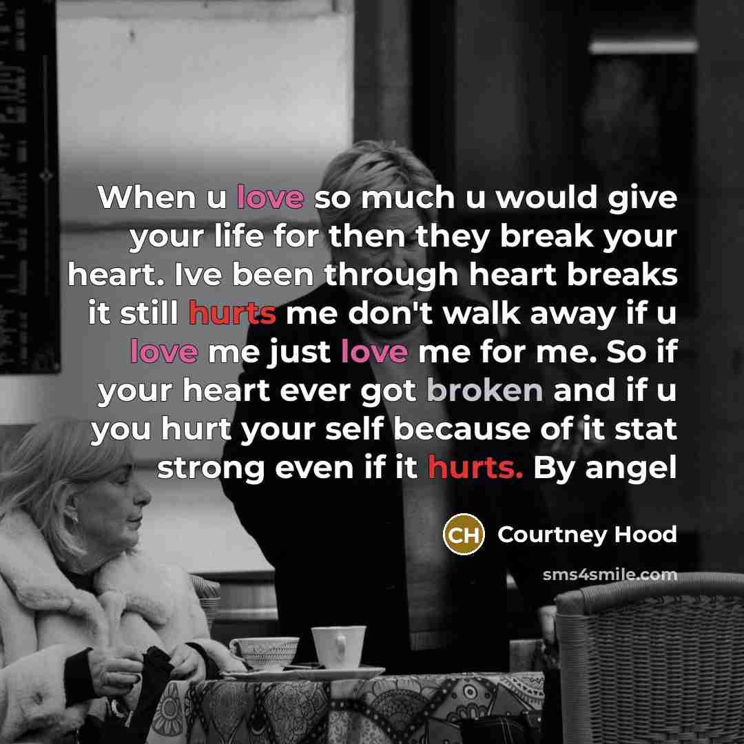“When u love so much u would give your life for then they break your heart. Ive been through heart breaks it still hurts me don't walk away if u love me just love me for me. So if your heart ever got broken and if u you hurt your self because of it stat strong even if it hurts. By angel” quote by Courtney Hood