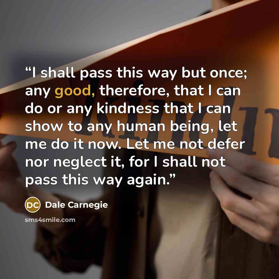 “I shall pass this way but once; any good, therefore, that I can do or any kindness that I can show to any human being, let me do it now. Let me not defer nor neglect it, for I shall not pass this way again.” quote by Dale Carnegie