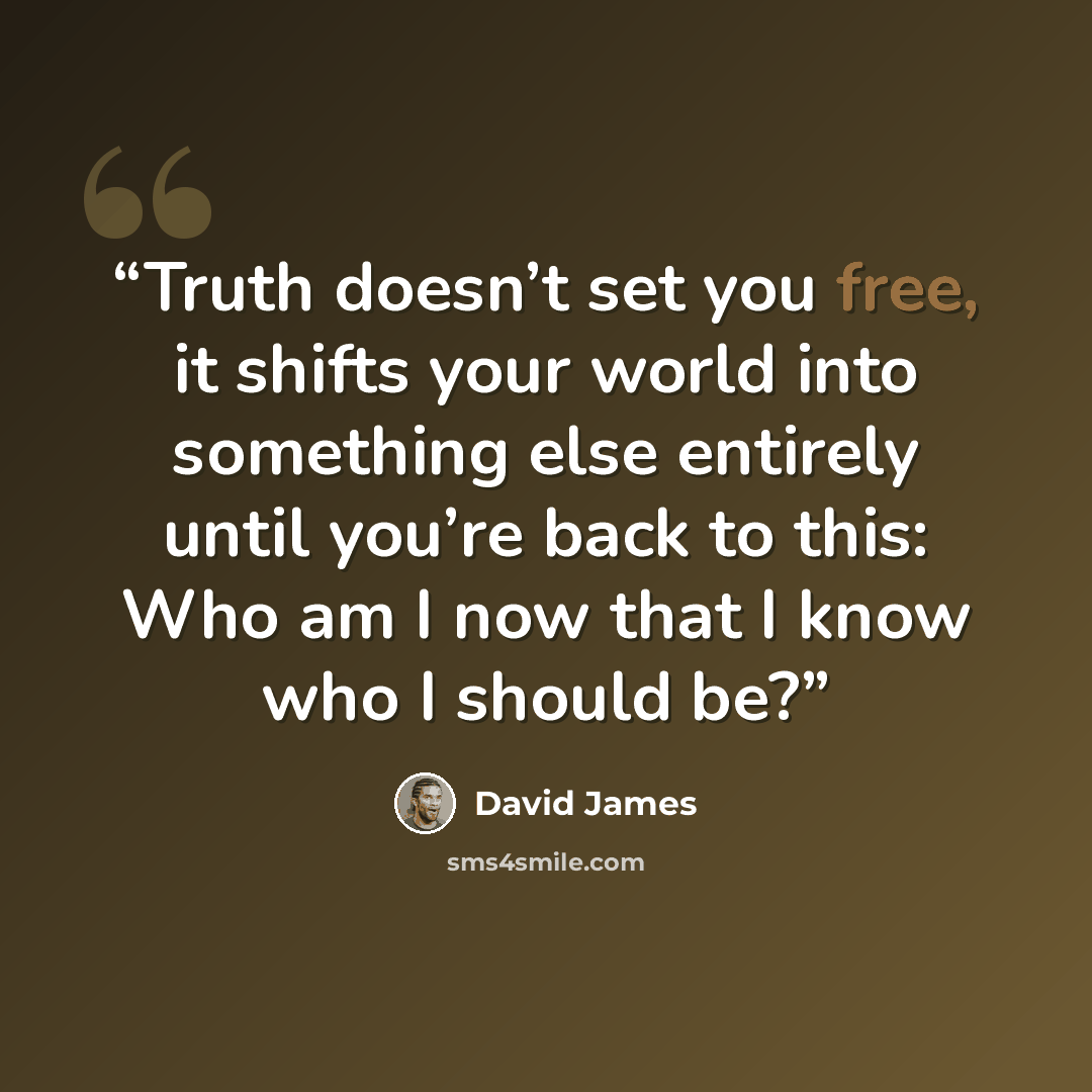 “Truth doesn’t set you free, it shifts your world into something else entirely until you’re back to this: Who am I now that I know who I should be?” quote by David James