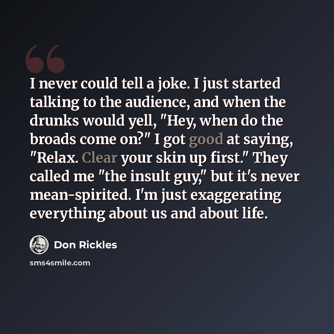 “I never could tell a joke. I just started talking to the audience, and when the drunks would yell, "Hey, when do the broads come on?" I got good at saying, "Relax. Clear your skin up first." They called me "the insult guy," but it's never mean-spirited. I'm just exaggerating everything about us…” quote by Don Rickles