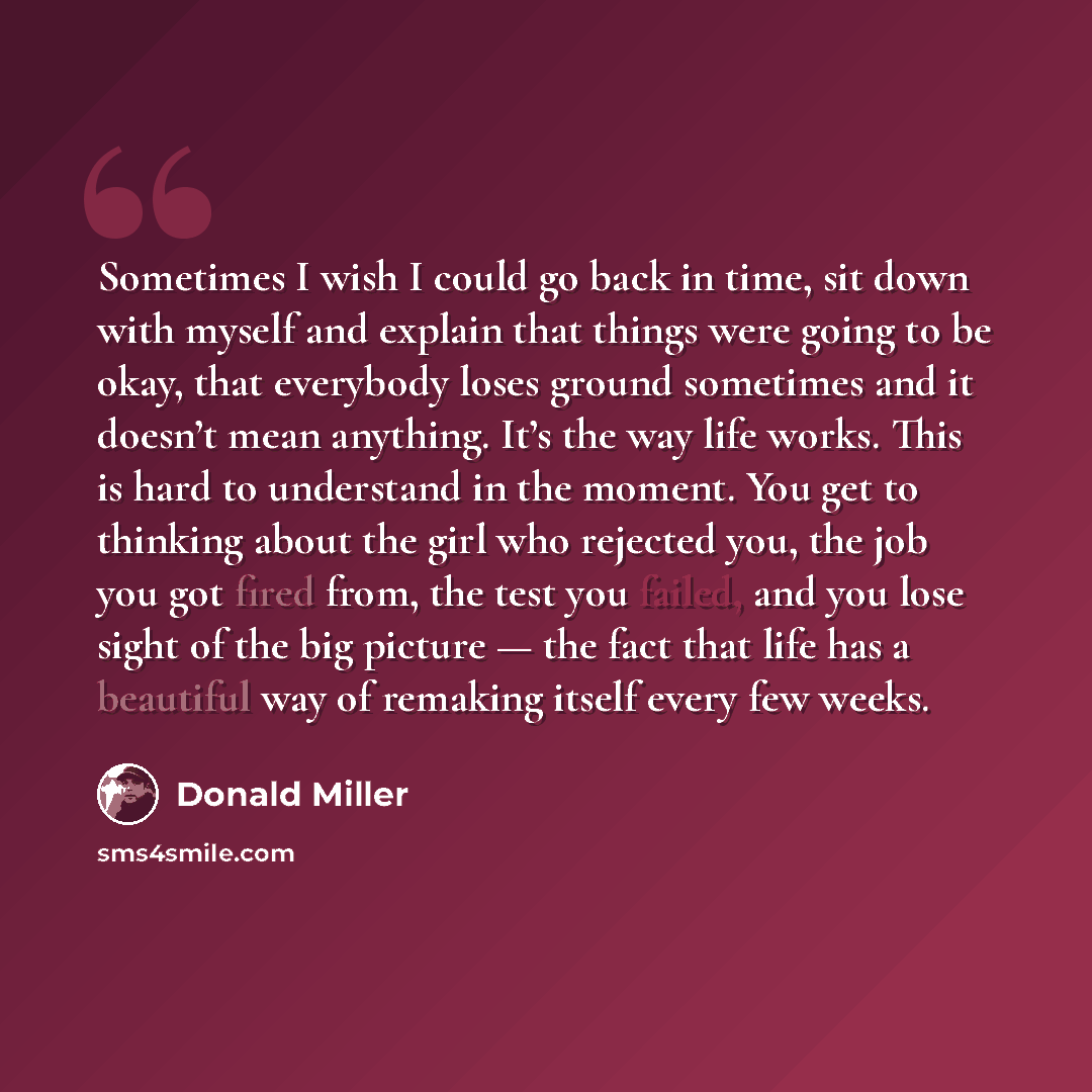 “Sometimes I wish I could go back in time, sit down with myself and explain that things were going to be okay, that everybody loses ground sometimes and it doesn’t mean anything. It’s the way life works. This is hard to understand in the moment. You get to thinking about the girl who rejected you…” quote by Donald Miller
