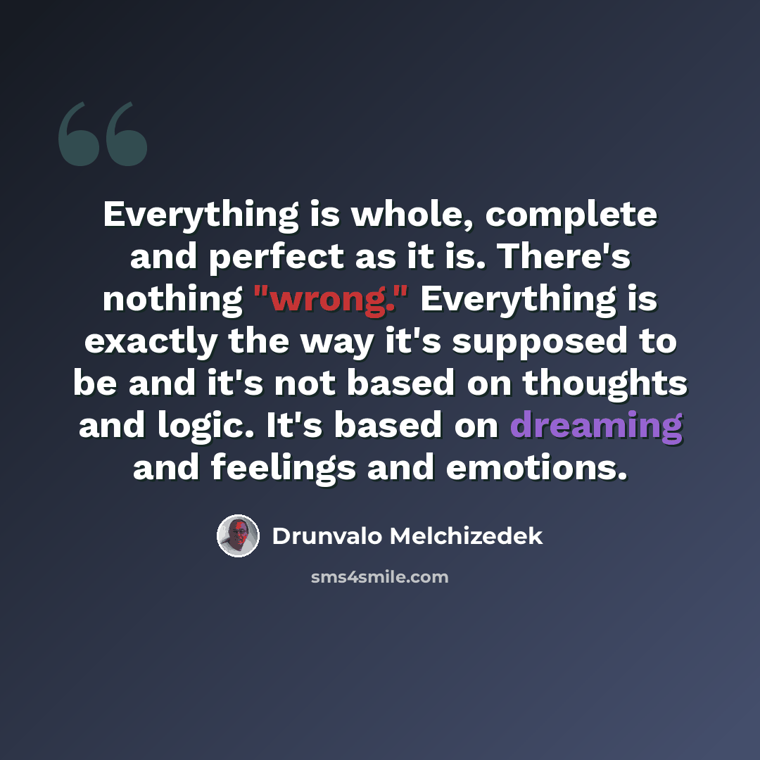 “Everything is whole, complete and perfect as it is. There's nothing "wrong." Everything is exactly the way it's supposed to be and it's not based on thoughts and logic. It's based on dreaming and feelings and emotions.” quote by Drunvalo Melchizedek
