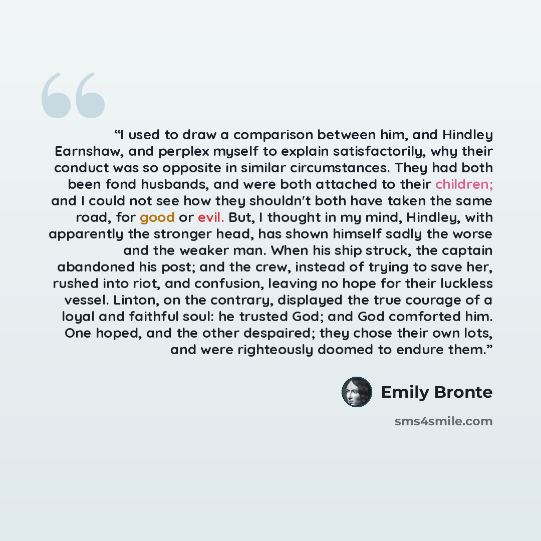 “I used to draw a comparison between him, and Hindley Earnshaw, and perplex myself to explain satisfactorily, why their conduct was so opposite in similar circumstances. They had both been fond husbands, and were both attached to their children; and I could not see how they shouldn't both have…” quote by Emily Brontë