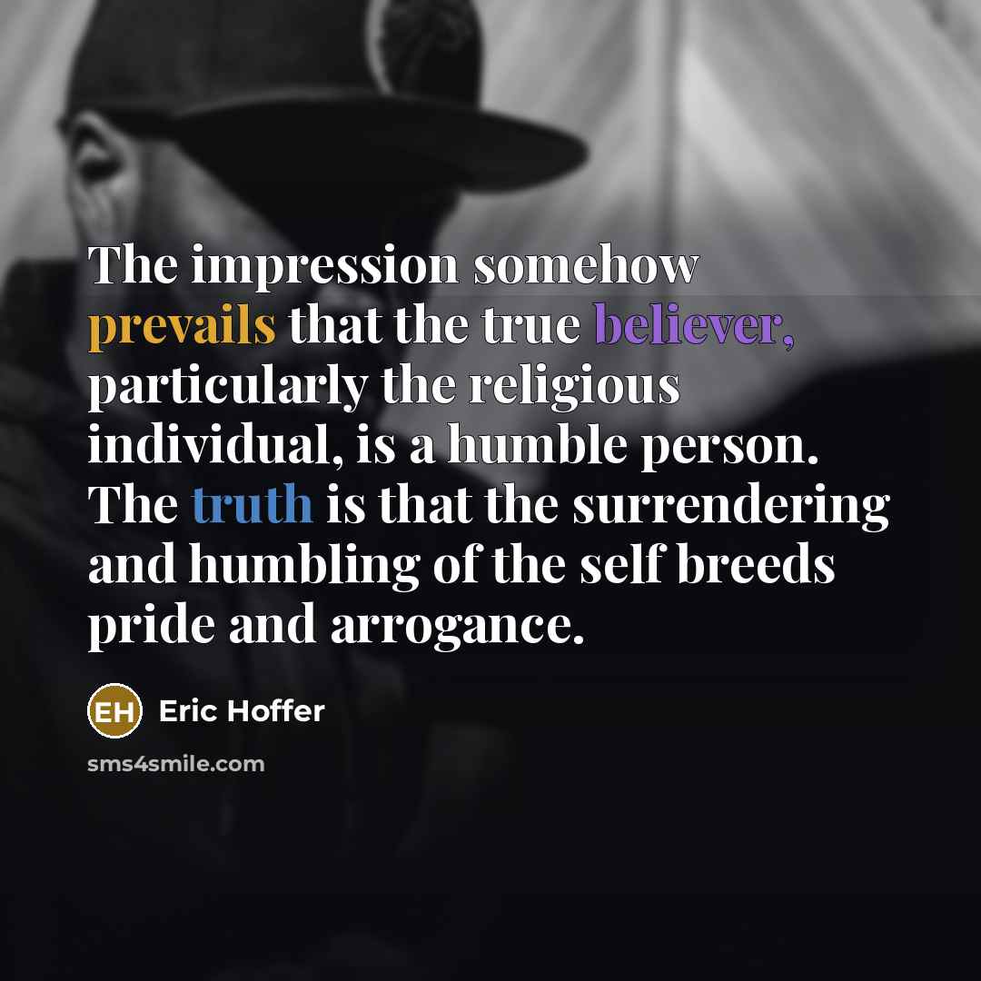 “The impression somehow prevails that the true believer, particularly the religious individual, is a humble person. The truth is that the surrendering and humbling of the self breeds pride and arrogance.” quote by Eric Hoffer