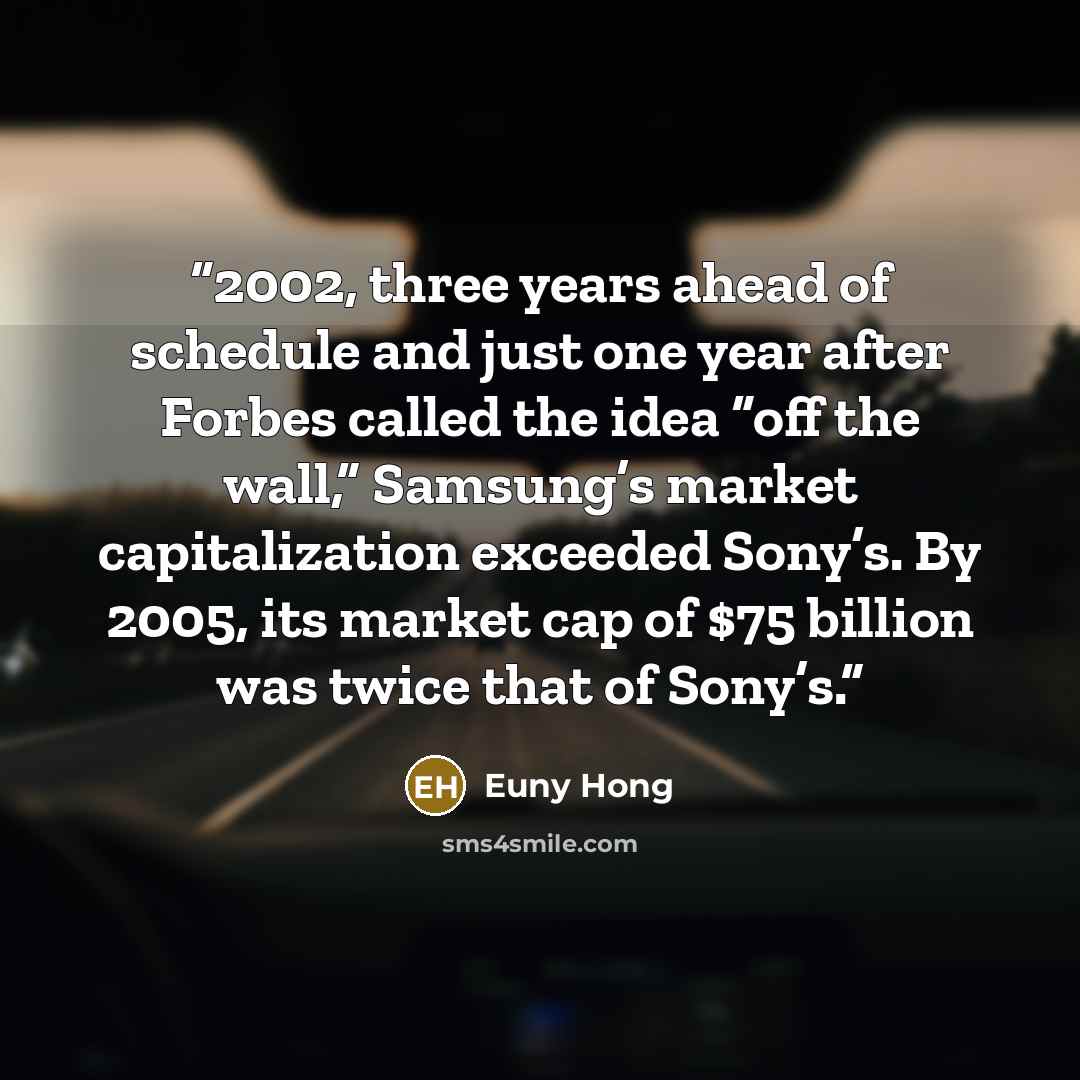 “2002, three years ahead of schedule and just one year after Forbes called the idea “off the wall,” Samsung’s market capitalization exceeded Sony’s. By 2005, its market cap of $75 billion was twice that of Sony’s.” quote by Euny Hong