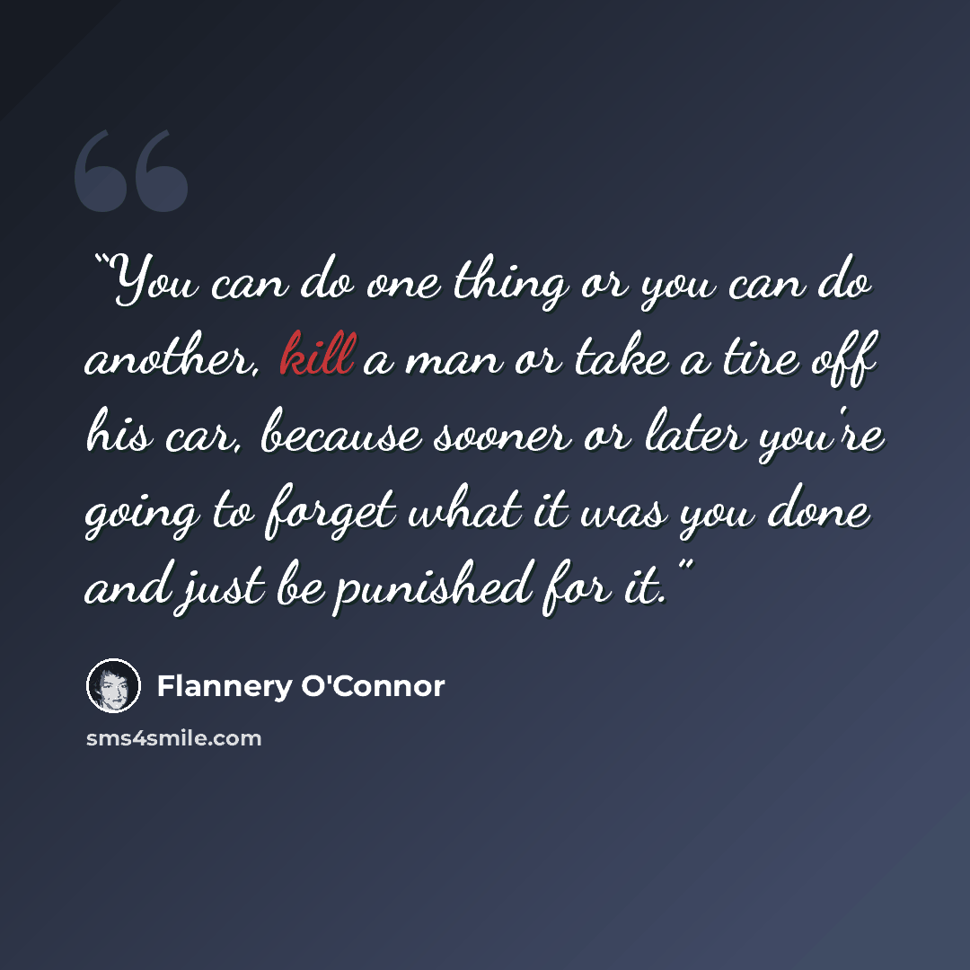 “You can do one thing or you can do another, kill a man or take a tire off his car, because sooner or later you're going to forget what it was you done and just be punished for it.” quote by Flannery O'Connor
