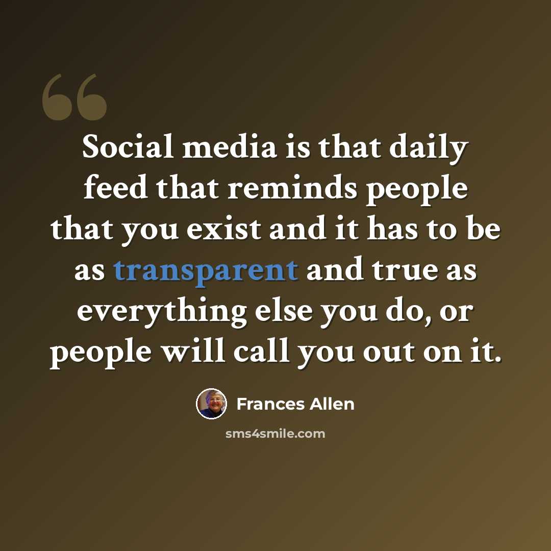 “Social media is that daily feed that reminds people that you exist and it has to be as transparent and true as everything else you do, or people will call you out on it.” quote by Frances Allen