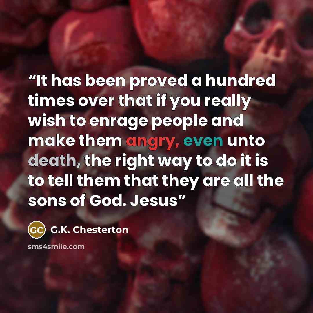 “It has been proved a hundred times over that if you really wish to enrage people and make them angry, even unto death, the right way to do it is to tell them that they are all the sons of God. Jesus” quote by G.K. Chesterton