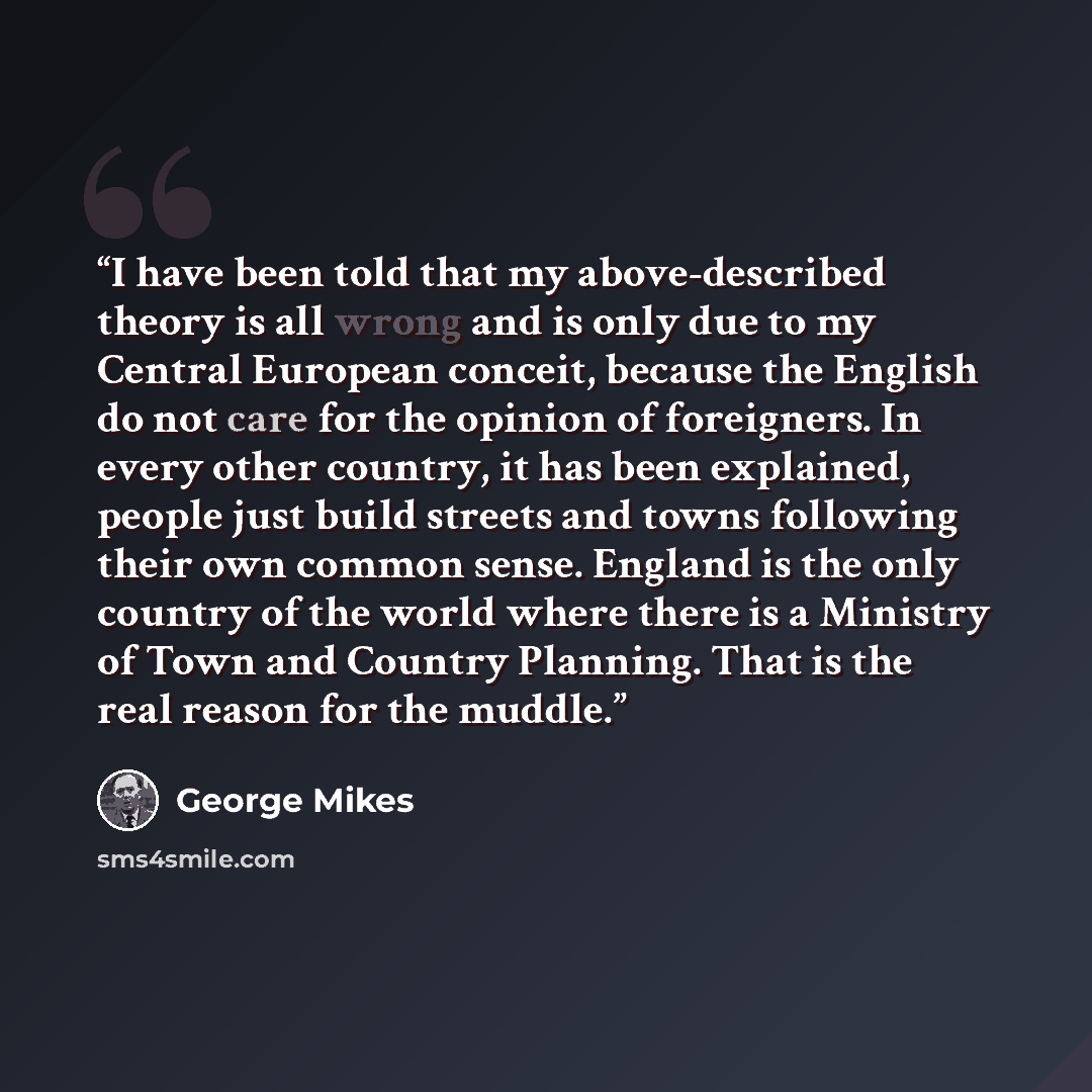 “I have been told that my above-described theory is all wrong and is only due to my Central European conceit, because the English do not care for the opinion of foreigners. In every other country, it has been explained, people just build streets and towns following their own common sense. England…” quote by George Mikes