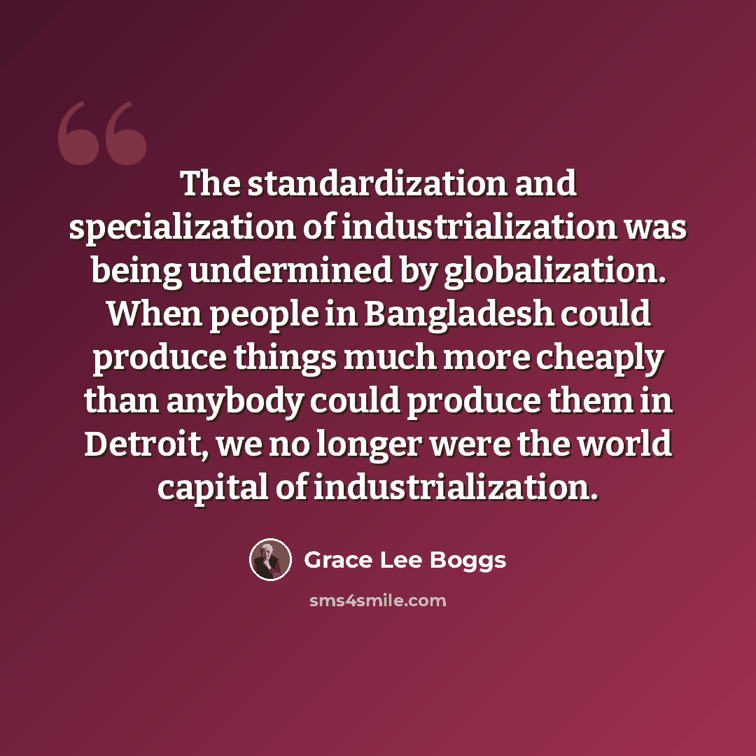 “The standardization and specialization of industrialization was being undermined by globalization. When people in Bangladesh could produce things much more cheaply than anybody could produce them in Detroit, we no longer were the world capital of industrialization.” quote by Grace Lee Boggs