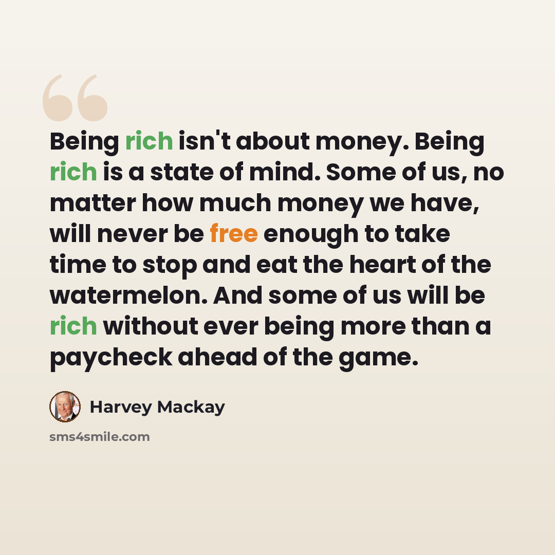 “Being rich isn't about money. Being rich is a state of mind. Some of us, no matter how much money we have, will never be free enough to take time to stop and eat the heart of the watermelon. And some of us will be rich without ever being more than a paycheck ahead of the game.” quote by Harvey Mackay
