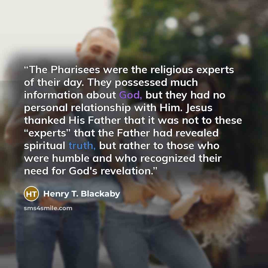 “The Pharisees were the religious experts of their day. They possessed much information about God, but they had no personal relationship with Him. Jesus thanked His Father that it was not to these “experts” that the Father had revealed spiritual truth, but rather to those who were humble and who…” quote by Henry T. Blackaby