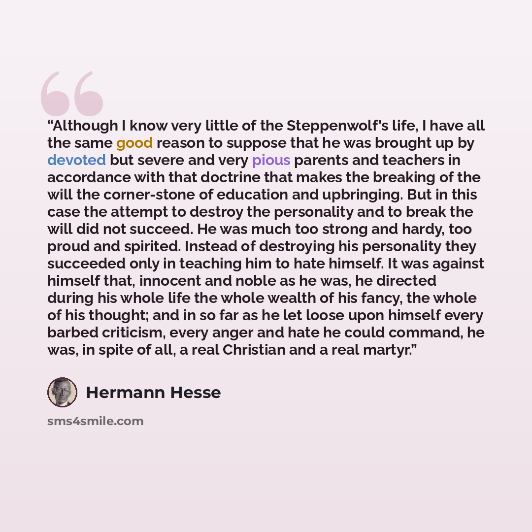 “Although I know very little of the Steppenwolf's life, I have all the same good reason to suppose that he was brought up by devoted but severe and very pious parents and teachers in accordance with that doctrine that makes the breaking of the will the corner-stone of education and upbringing. But…” quote by Hermann Hesse