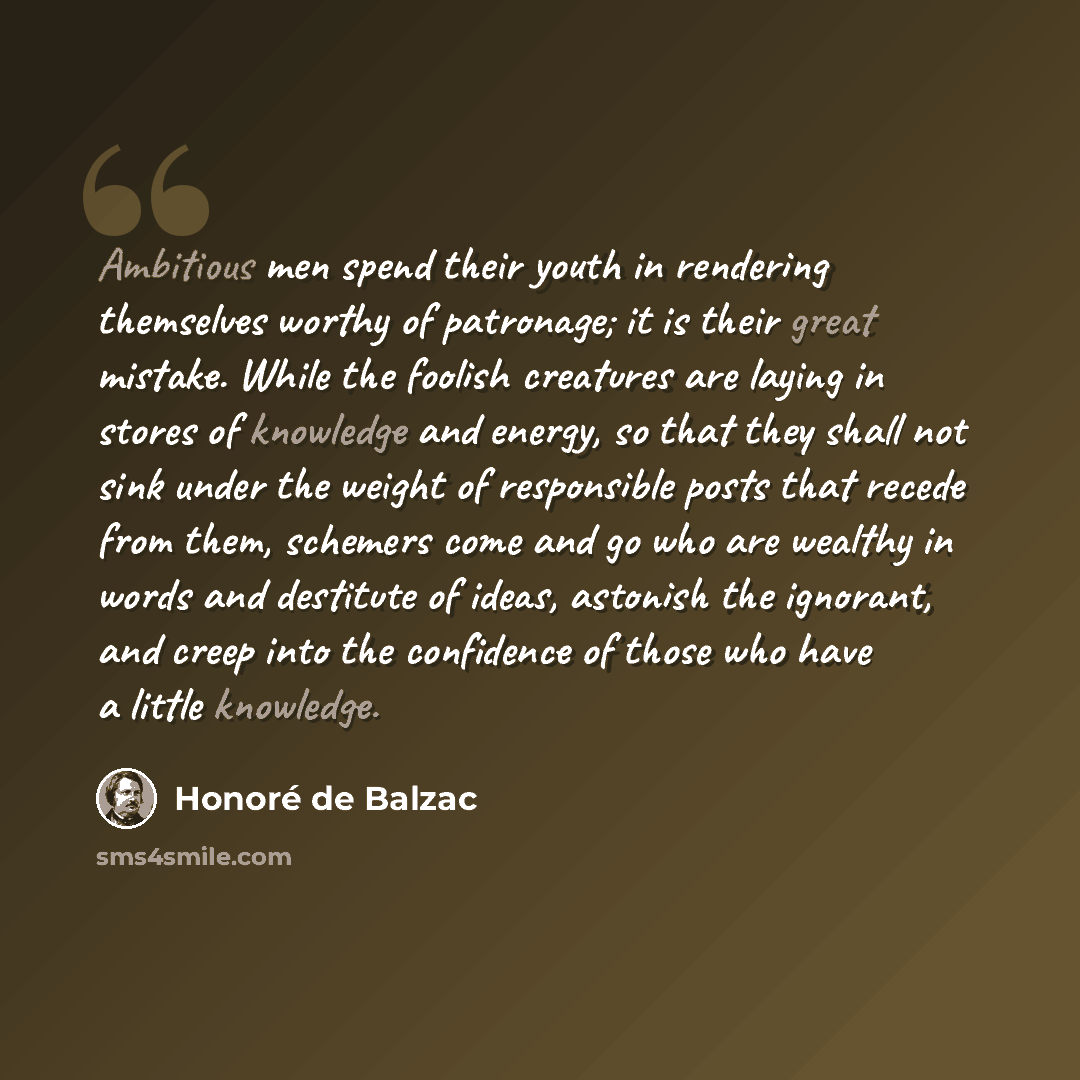 “Ambitious men spend their youth in rendering themselves worthy of patronage; it is their great mistake. While the foolish creatures are laying in stores of knowledge and energy, so that they shall not sink under the weight of responsible posts that recede from them, schemers come and go who are…” quote by Honore de Balzac